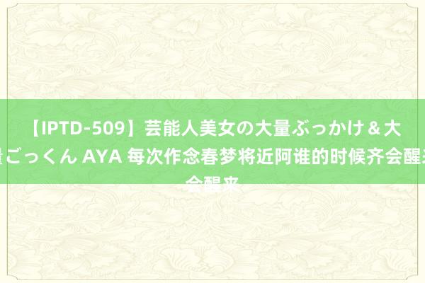 【IPTD-509】芸能人美女の大量ぶっかけ＆大量ごっくん AYA 每次作念春梦将近阿谁的时候齐会醒来