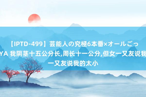 【IPTD-499】芸能人の究極6本番×オールごっくん AYA 我阴茎十五公分长，周长十一公分，但女一又友说我的太小