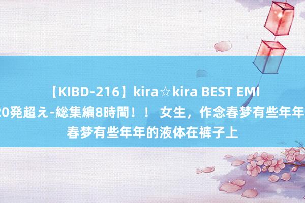 【KIBD-216】kira☆kira BEST EMIRI-中出し性交20発超え-総集編8時間！！ 女生，作念春梦有些年年的液体在裤子上