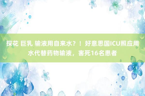 探花 巨乳 输液用自来水？！好意思国ICU照应用水代替药物输液，害死16名患者