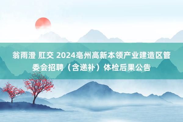 翁雨澄 肛交 2024亳州高新本领产业建造区管委会招聘（含递补）体检后果公告