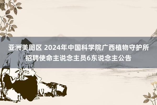 亚洲美图区 2024年中国科学院广西植物守护所招聘使命主说念主员6东说念主公告