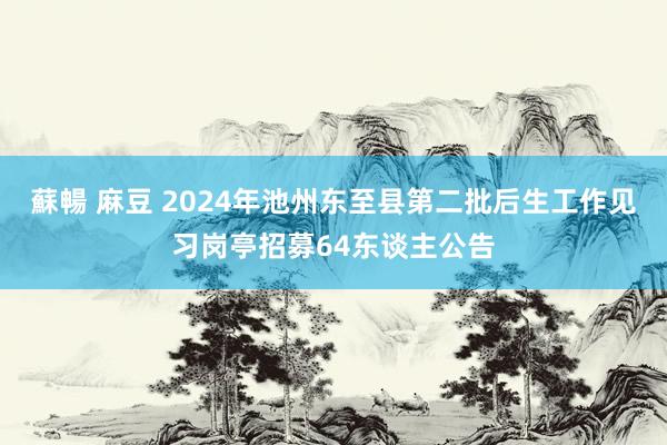 蘇暢 麻豆 2024年池州东至县第二批后生工作见习岗亭招募64东谈主公告