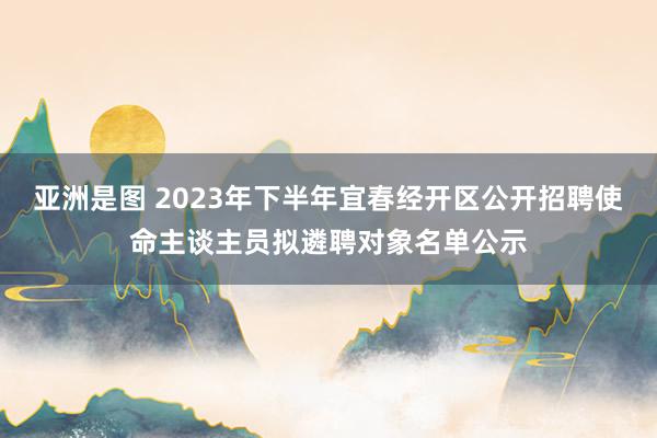 亚洲是图 2023年下半年宜春经开区公开招聘使命主谈主员拟遴聘对象名单公示