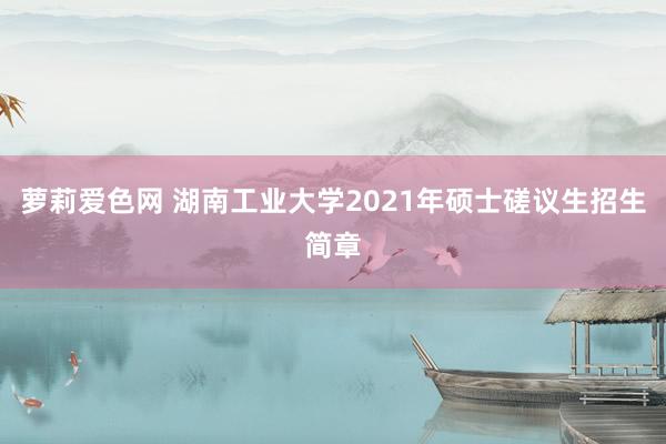 萝莉爱色网 湖南工业大学2021年硕士磋议生招生简章