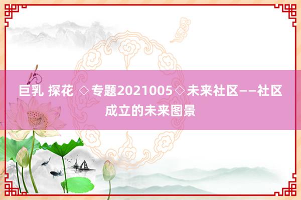 巨乳 探花 ◇专题2021005◇未来社区——社区成立的未来图景