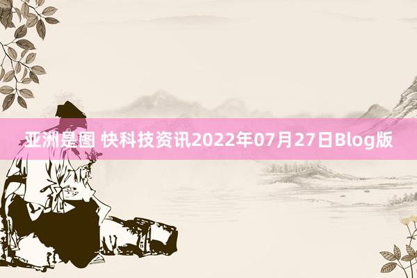 亚洲是图 快科技资讯2022年07月27日Blog版