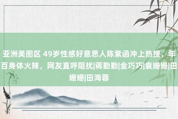 亚洲美图区 49岁性感好意思人陈紫函冲上热搜，年近半百身体火辣，网友直呼阻扰|蒋勤勤|金巧巧|袁姗姗|田海蓉