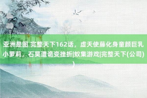 亚洲是图 完整天下162话，虚天使藤化身童颜巨乳小萝莉，石昊遭诡变挫折|蚁集游戏|完整天下(公司)