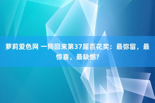 萝莉爱色网 一同回来第37届百花奖：最弥留，最惊喜，最缺憾?