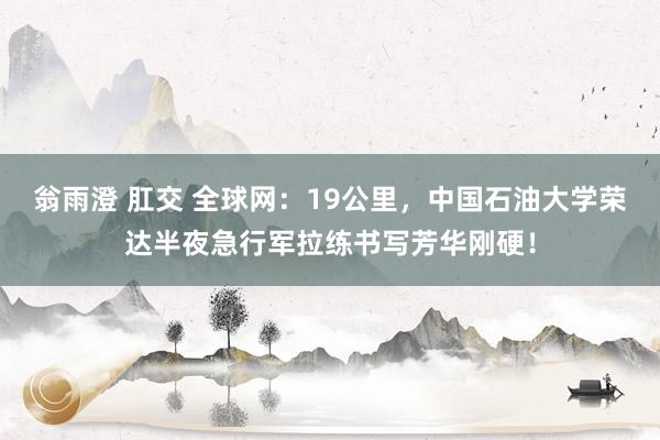 翁雨澄 肛交 全球网：19公里，中国石油大学荣达半夜急行军拉练书写芳华刚硬！