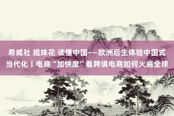 希威社 姐妹花 读懂中国——欧洲后生体验中国式当代化丨电商“加快度”看跨境电商如何火遍全球