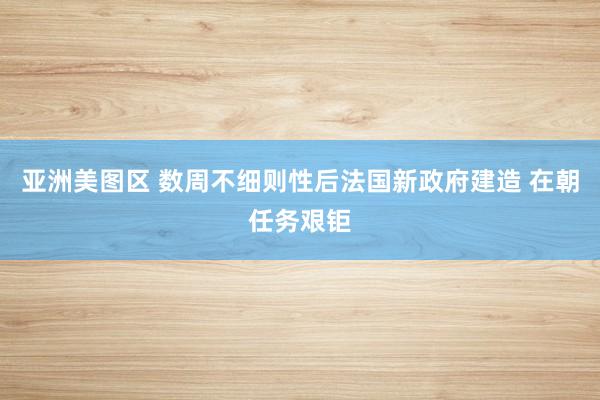 亚洲美图区 数周不细则性后法国新政府建造 在朝任务艰钜