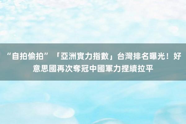 “自拍偷拍” 「亞洲實力指數」台灣排名曝光！好意思國再次奪冠　中國軍力捏續拉平