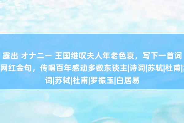 露出 オナニー 王国维叹夫人年老色衰，写下一首词，临了两句成网红金句，传唱百年感动多数东谈主|诗词|苏轼|杜甫|罗振玉|白居易