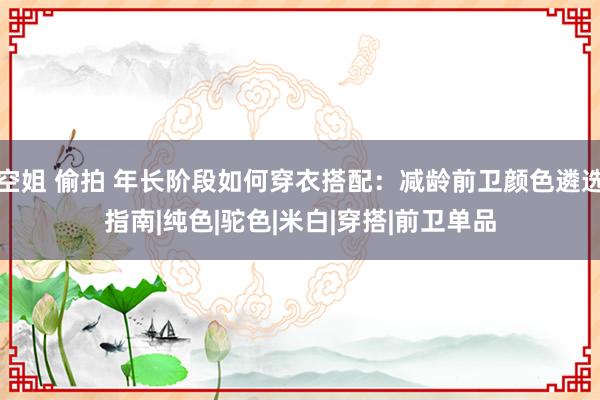 空姐 偷拍 年长阶段如何穿衣搭配：减龄前卫颜色遴选指南|纯色|驼色|米白|穿搭|前卫单品