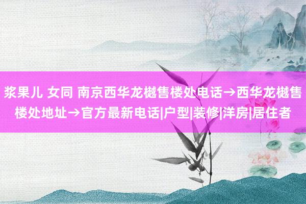 浆果儿 女同 南京西华龙樾售楼处电话→西华龙樾售楼处地址→官方最新电话|户型|装修|洋房|居住者