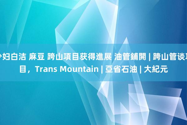 少妇白洁 麻豆 跨山項目获得進展 油管鋪開 | 跨山管谈項目，Trans Mountain | 亞省石油 | 大紀元