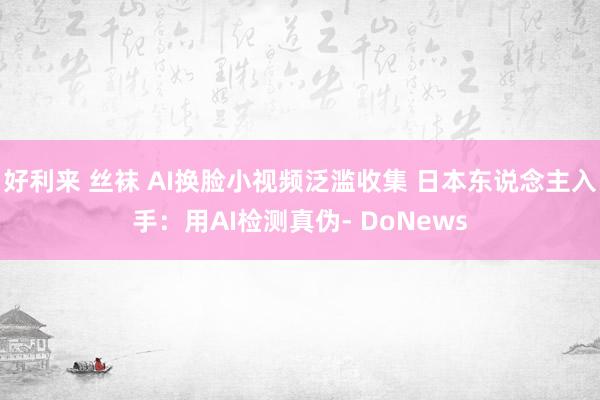 好利来 丝袜 AI换脸小视频泛滥收集 日本东说念主入手：用AI检测真伪- DoNews