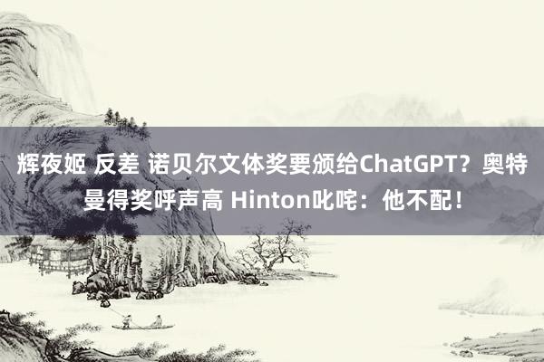 辉夜姬 反差 诺贝尔文体奖要颁给ChatGPT？奥特曼得奖呼声高 Hinton叱咤：他不配！