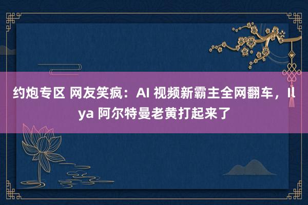 约炮专区 网友笑疯：AI 视频新霸主全网翻车，Ilya 阿尔特曼老黄打起来了