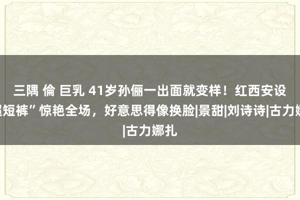 三隅 倫 巨乳 41岁孙俪一出面就变样！红西安设“超短裤”惊艳全场，好意思得像换脸|景甜|刘诗诗|古力娜扎