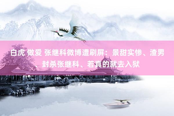 白虎 做爱 张继科微博遭刷屏：景甜实惨、渣男、封杀张继科、若真的就去入狱