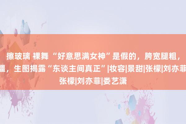 擦玻璃 裸舞 “好意思满女神”是假的，胯宽腿粗，溜肩脸僵，生图揭露“东谈主间真正”|妆容|景甜|张檬|刘亦菲|娄艺潇