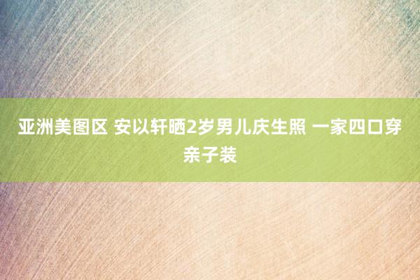 亚洲美图区 安以轩晒2岁男儿庆生照 一家四口穿亲子装