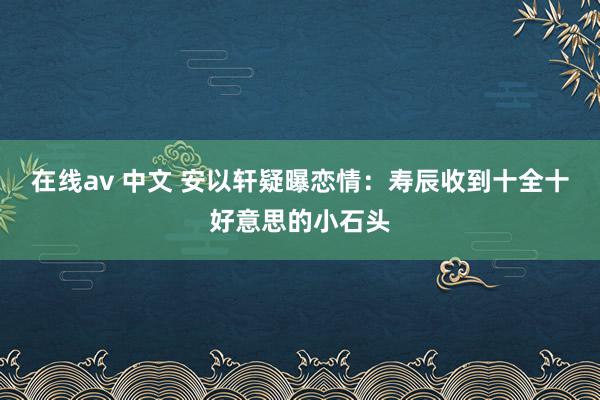 在线av 中文 安以轩疑曝恋情：寿辰收到十全十好意思的小石头