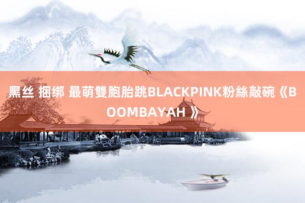 黑丝 捆绑 最萌雙胞胎跳BLACKPINK　粉絲敲碗《BOOMBAYAH 》