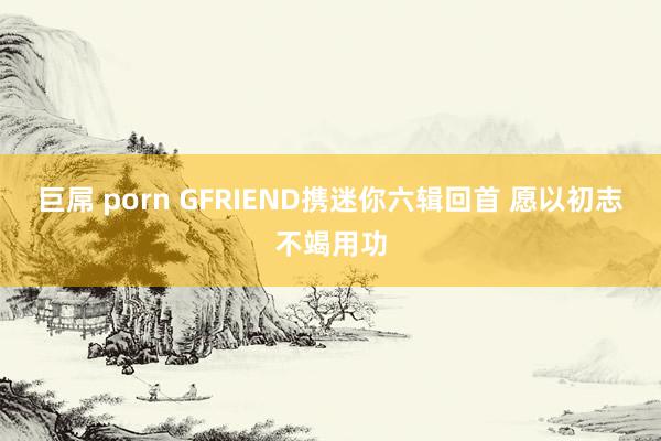 巨屌 porn GFRIEND携迷你六辑回首 愿以初志不竭用功