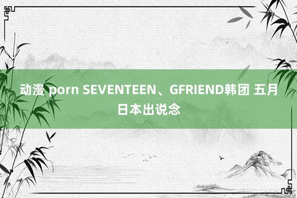 动漫 porn SEVENTEEN、GFRIEND韩团 五月日本出说念