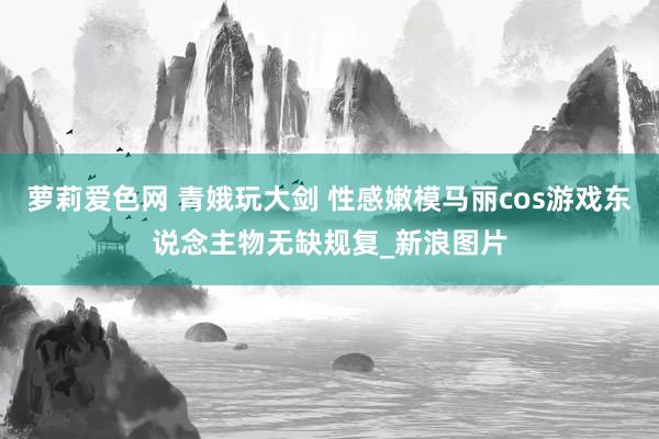 萝莉爱色网 青娥玩大剑 性感嫩模马丽cos游戏东说念主物无缺规复_新浪图片