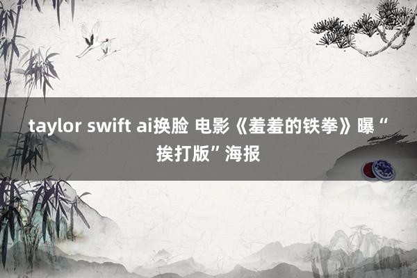 taylor swift ai换脸 电影《羞羞的铁拳》曝“挨打版”海报