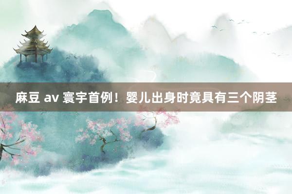 麻豆 av 寰宇首例！婴儿出身时竟具有三个阴茎