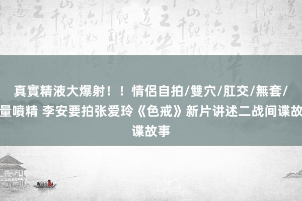 真實精液大爆射！！情侶自拍/雙穴/肛交/無套/大量噴精 李安要拍张爱玲《色戒》新片讲述二战间谍故事