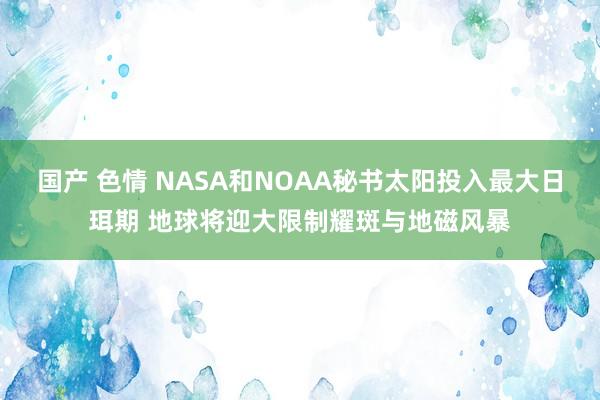 国产 色情 NASA和NOAA秘书太阳投入最大日珥期 地球将迎大限制耀斑与地磁风暴