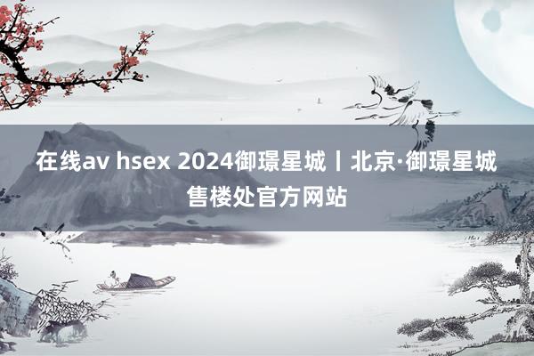 在线av hsex 2024御璟星城丨北京·御璟星城售楼处官方网站