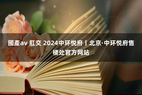 國產av 肛交 2024中环悦府丨北京·中环悦府售楼处官方网站