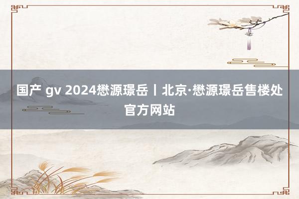 国产 gv 2024懋源璟岳丨北京·懋源璟岳售楼处官方网站