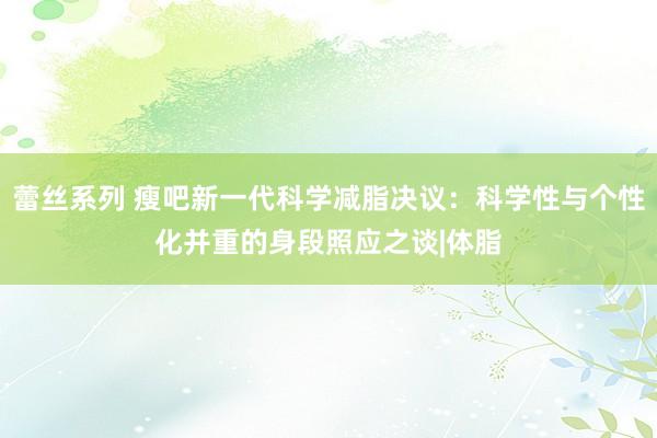 蕾丝系列 瘦吧新一代科学减脂决议：科学性与个性化并重的身段照应之谈|体脂