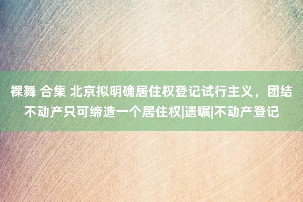 裸舞 合集 北京拟明确居住权登记试行主义，团结不动产只可缔造一个居住权|遗嘱|不动产登记