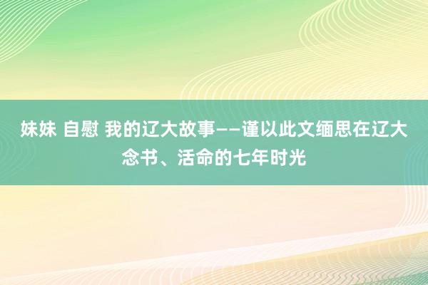 妹妹 自慰 我的辽大故事——谨以此文缅思在辽大念书、活命的七年时光