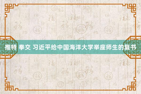 推特 拳交 习近平给中国海洋大学举座师生的复书