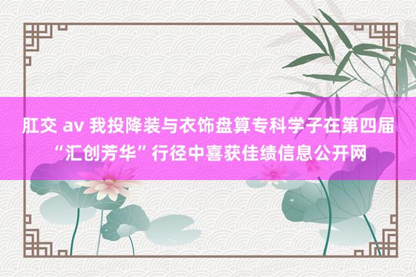 肛交 av 我投降装与衣饰盘算专科学子在第四届“汇创芳华”行径中喜获佳绩信息公开网