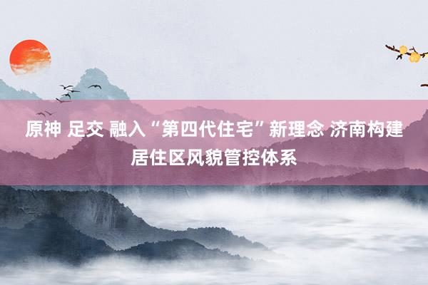 原神 足交 融入“第四代住宅”新理念 济南构建居住区风貌管控体系