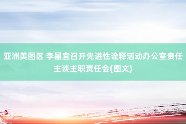 亚洲美图区 李晶宜召开先进性诠释活动办公室责任主谈主职责任会(图文)