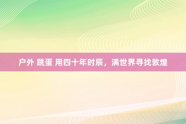 户外 跳蛋 用四十年时辰，满世界寻找敦煌