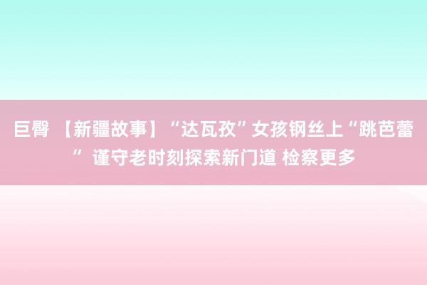 巨臀 【新疆故事】“达瓦孜”女孩钢丝上“跳芭蕾” 谨守老时刻探索新门道 检察更多